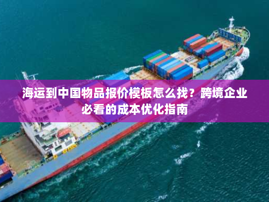 海运到中国物品报价模板怎么找?跨境企业必看的成本优化指南 海运到中国物品报价模板怎么找?跨境企业必看的成本优化指南