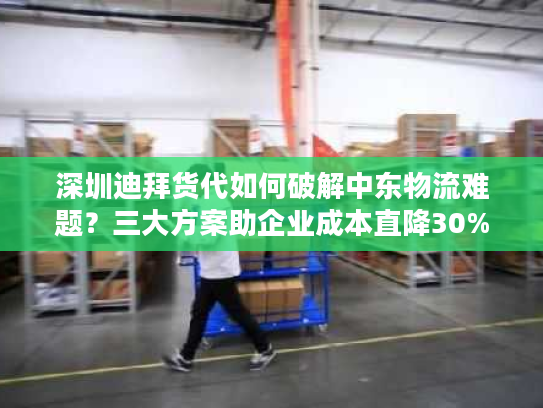 深圳迪拜货代如何破解中东物流难题?三大方案助企业成本直降30% 深圳迪拜货代如何破解中东物流难题?三大方案助企业成本直降30%