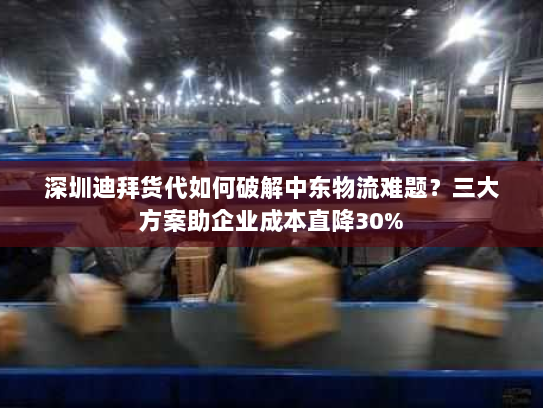 深圳迪拜货代如何破解中东物流难题?三大方案助企业成本直降30% 深圳迪拜货代如何破解中东物流难题?三大方案助企业成本直降30%