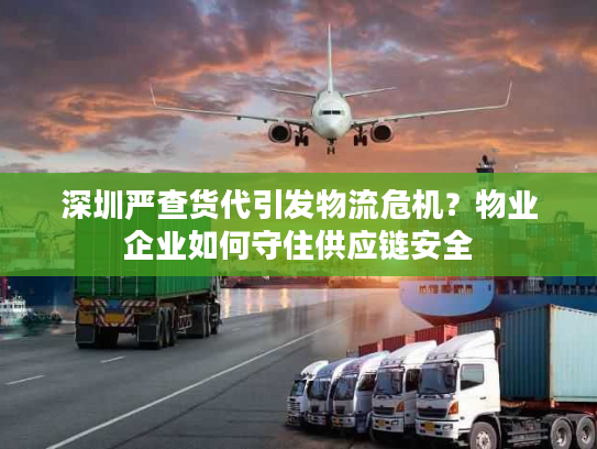 深圳严查货代引发物流危机？物业企业如何守住供应链安全