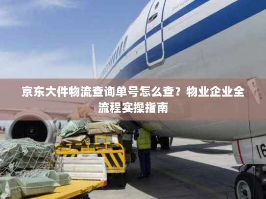 京东大件物流查询单号怎么查？物业企业全流程实操指南