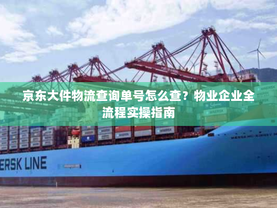 京东大件物流查询单号怎么查?物业企业全流程实操指南 京东大件物流查询单号怎么查?物业企业全流程实操指南