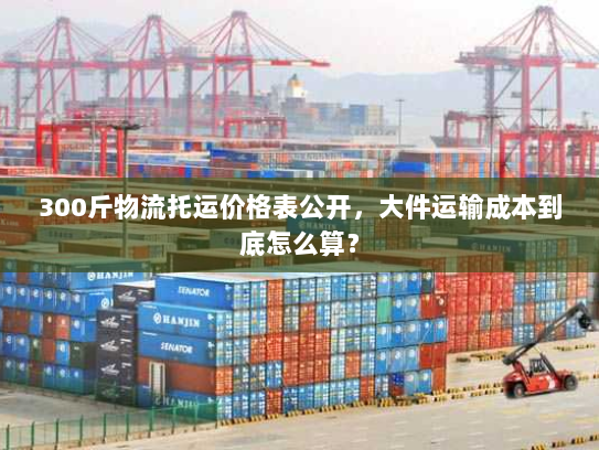 300斤物流托运价格表公开，大件运输成本到底怎么算？