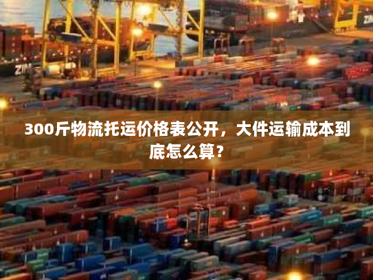 300斤物流托运价格表公开，大件运输成本到底怎么算？