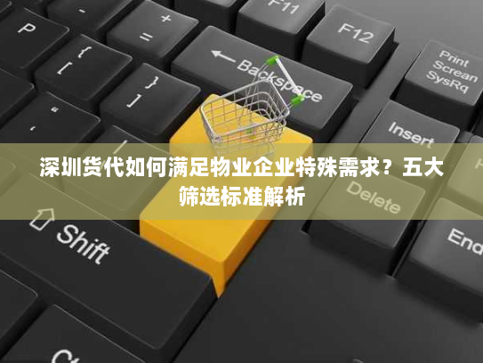 深圳货代如何满足物业企业特殊需求？五大筛选标准解析