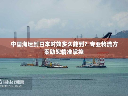 中国海运到日本时效多久能到？专业物流方案助您精准掌控