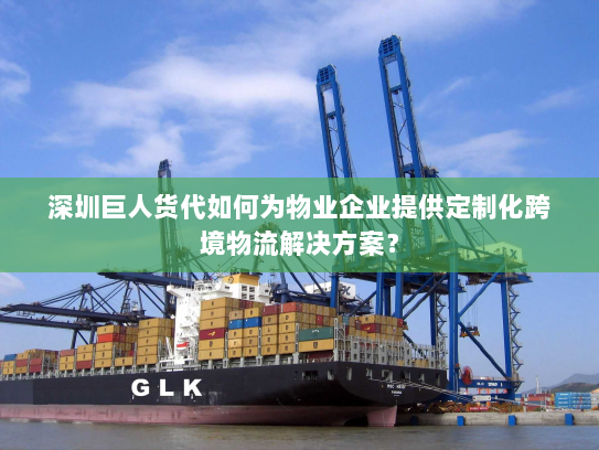 深圳巨人货代如何为物业企业提供定制化跨境物流解决方案？