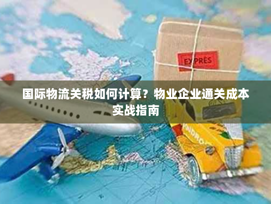 国际物流关税如何计算?物业企业通关成本实战指南 国际物流关税如何计算?物业企业通关成本实战指南