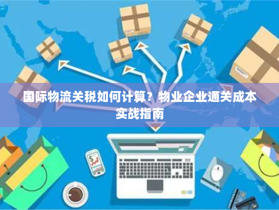 国际物流关税如何计算?物业企业通关成本实战指南 国际物流关税如何计算?物业企业通关成本实战指南