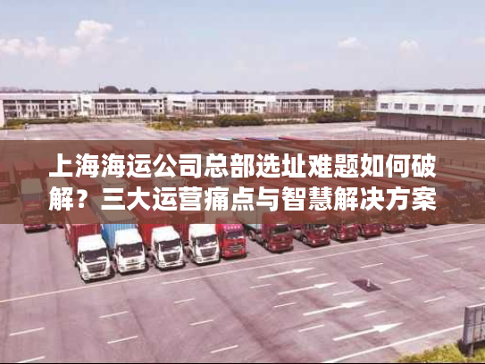 上海海运公司总部选址难题如何破解?三大运营痛点与智慧解决方案 上海海运公司总部选址难题如何破解?三大运营痛点与智慧解决方案