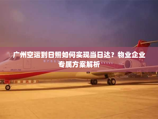 广州空运到日照如何实现当日达？物业企业专属方案解析
