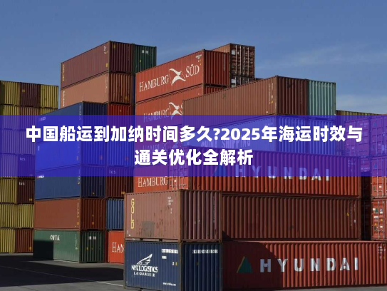 中国船运到加纳时间多久?2025年海运时效与通关优化全解析 中国船运到加纳时间多久?2025年海运时效与通关优化全解析