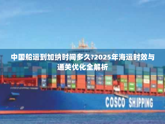 中国船运到加纳时间多久?2025年海运时效与通关优化全解析 中国船运到加纳时间多久?2025年海运时效与通关优化全解析