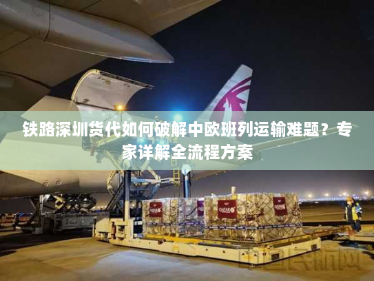 铁路深圳货代如何破解中欧班列运输难题?专家详解全流程方案 铁路深圳货代如何破解中欧班列运输难题?专家详解全流程方案