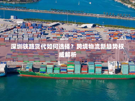 深圳铁路货代如何选择?跨境物流新趋势权威解析 深圳铁路货代如何选择?跨境物流新趋势权威解析