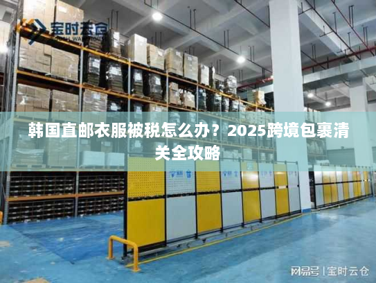 韩国直邮衣服被税怎么办?2025跨境包裹清关全攻略 韩国直邮衣服被税怎么办?2025跨境包裹清关全攻略