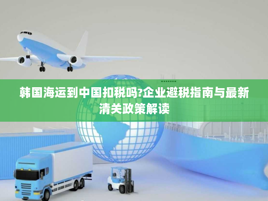 韩国海运到中国扣税吗?企业避税指南与最新清关政策解读