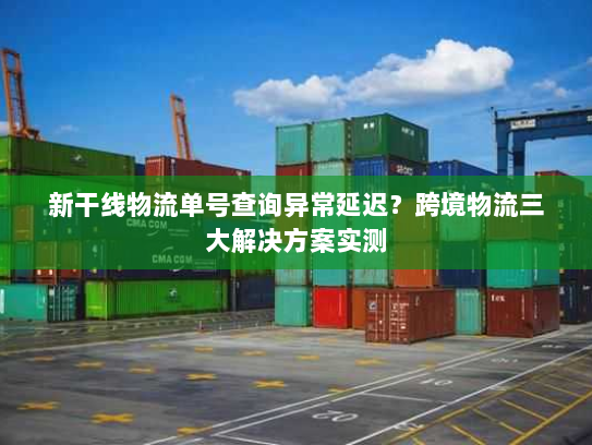 新干线物流单号查询异常延迟？跨境物流三大解决方案实测