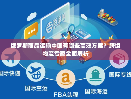 俄罗斯商品运输中国有哪些高效方案?跨境物流专家全面解析 俄罗斯商品运输中国有哪些高效方案?跨境物流专家全面解析
