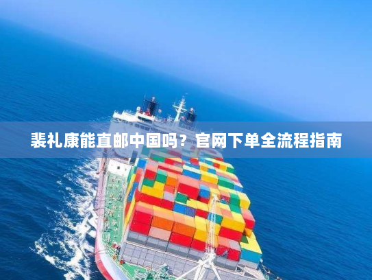 裴礼康能直邮中国吗？官网下单全流程指南