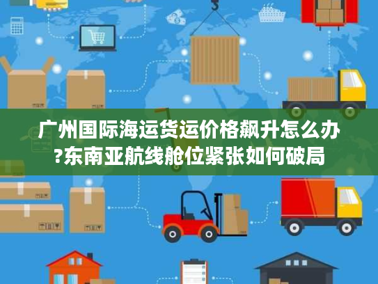 广州国际海运货运价格飙升怎么办?东南亚航线舱位紧张如何破局