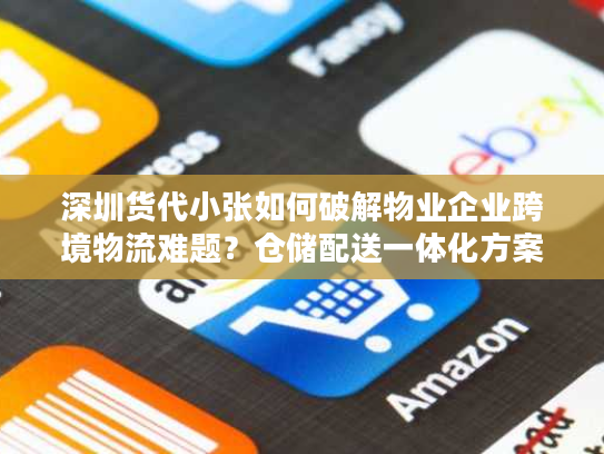 深圳货代小张如何破解物业企业跨境物流难题？仓储配送一体化方案解读
