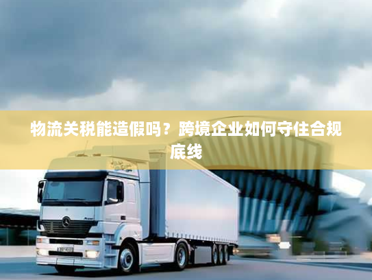 物流关税能造假吗?跨境企业如何守住合规底线 物流关税能造假吗?跨境企业如何守住合规底线