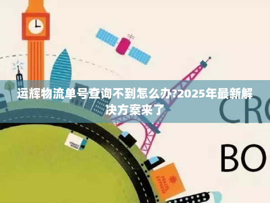 运辉物流单号查询不到怎么办?2025年最新解决方案来了 运辉物流单号查询不到怎么办?2025年最新解决方案来了