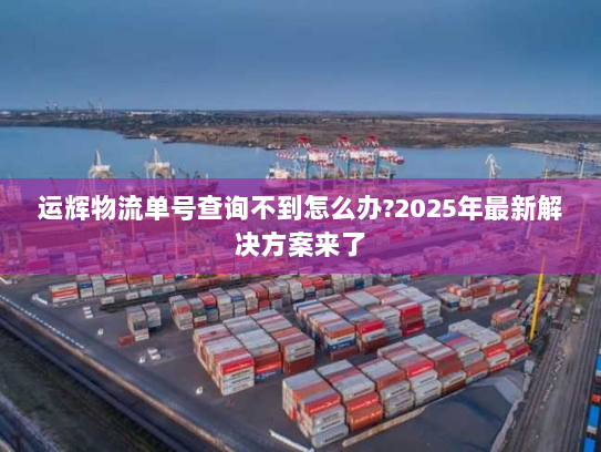 运辉物流单号查询不到怎么办?2025年最新解决方案来了 运辉物流单号查询不到怎么办?2025年最新解决方案来了