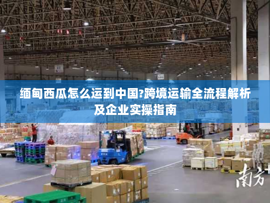 缅甸西瓜怎么运到中国?跨境运输全流程解析及企业实操指南 缅甸西瓜怎么运到中国?跨境运输全流程解析及企业实操指南