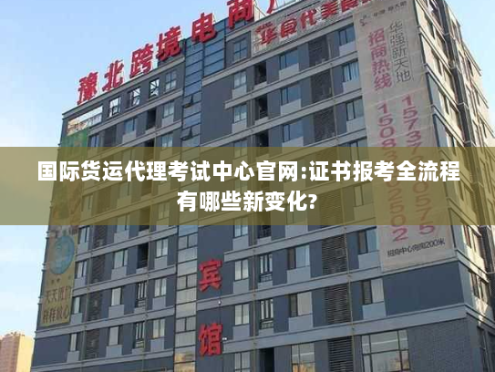 国际货运代理考试中心官网:证书报考全流程有哪些新变化?