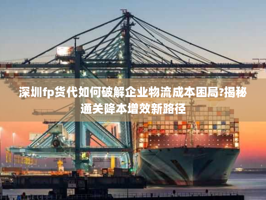 深圳fp货代如何破解企业物流成本困局?揭秘通关降本增效新路径 深圳fp货代如何破解企业物流成本困局?揭秘通关降本增效新路径