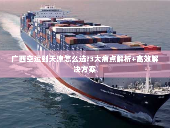 广西空运到天津怎么选?3大痛点解析+高效解决方案