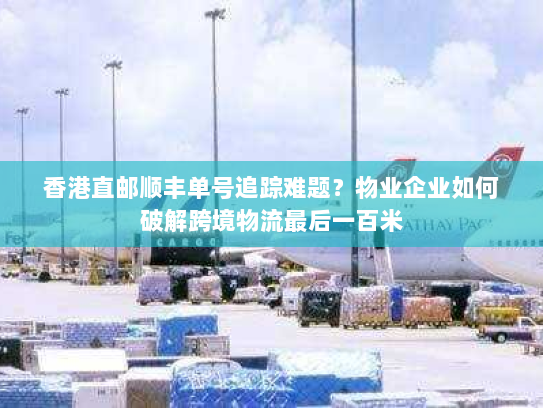 香港直邮顺丰单号追踪难题?物业企业如何破解跨境物流最后一百米 香港直邮顺丰单号追踪难题?物业企业如何破解跨境物流最后一百米