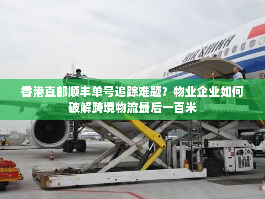 香港直邮顺丰单号追踪难题?物业企业如何破解跨境物流最后一百米 香港直邮顺丰单号追踪难题?物业企业如何破解跨境物流最后一百米