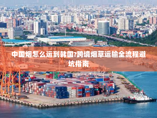 中国烟怎么运到韩国?跨境烟草运输全流程避坑指南
