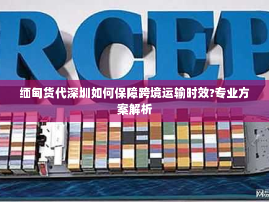 缅甸货代深圳如何保障跨境运输时效?专业方案解析 缅甸货代深圳如何保障跨境运输时效?专业方案解析