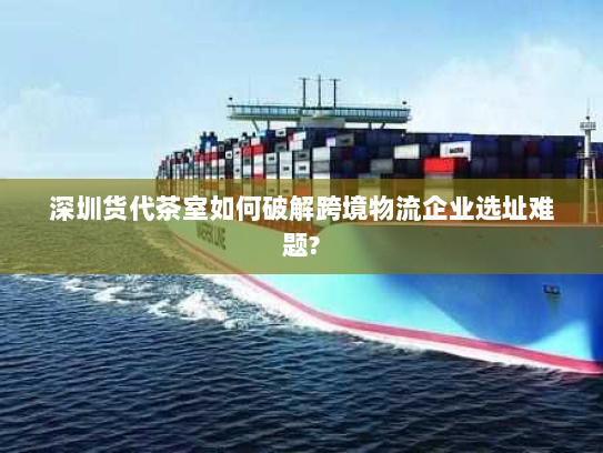 深圳货代茶室如何破解跨境物流企业选址难题?