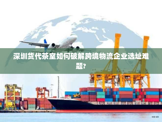 深圳货代茶室如何破解跨境物流企业选址难题?