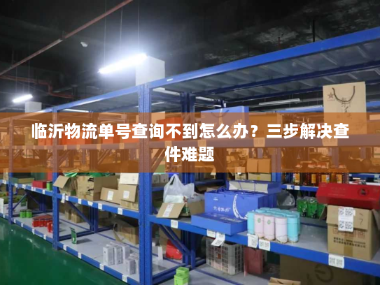 临沂物流单号查询不到怎么办?三步解决查件难题 临沂物流单号查询不到怎么办?三步解决查件难题