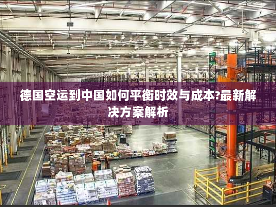 德国空运到中国如何平衡时效与成本?最新解决方案解析 德国空运到中国如何平衡时效与成本?最新解决方案解析