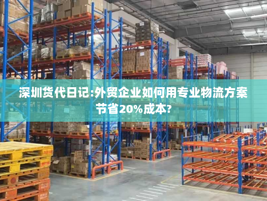 深圳货代日记:外贸企业如何用专业物流方案节省20%成本? 深圳货代日记:外贸企业如何用专业物流方案节省20%成本?