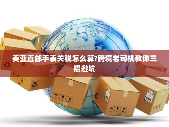 美亚直邮手表关税怎么算?跨境老司机教你三招避坑 美亚直邮手表关税怎么算?跨境老司机教你三招避坑