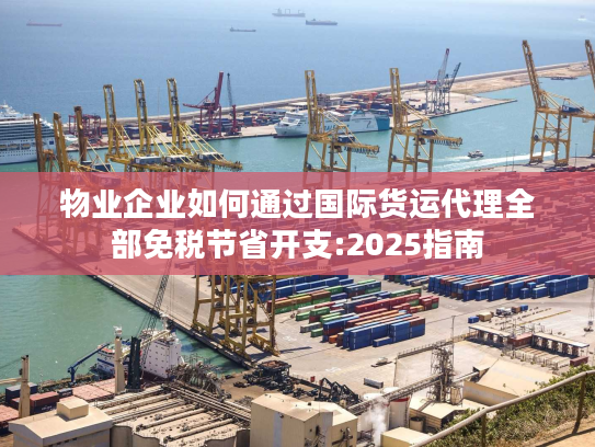 物业企业如何通过国际货运代理全部免税节省开支:2025指南