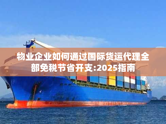 物业企业如何通过国际货运代理全部免税节省开支:2025指南