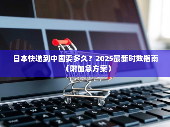 日本快递到中国要多久?2025最新时效指南(附加急方案) 日本快递到中国要多久?2025最新时效指南(附加急方案)