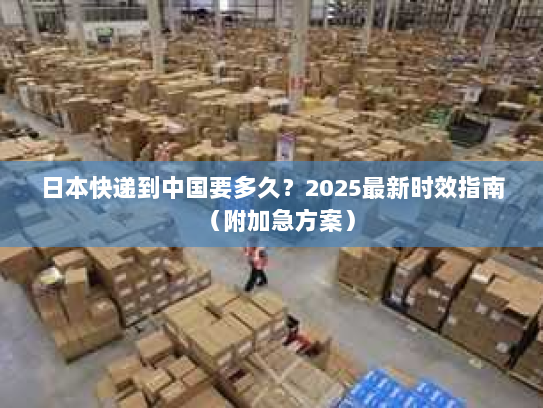 日本快递到中国要多久?2025最新时效指南(附加急方案) 日本快递到中国要多久?2025最新时效指南(附加急方案)