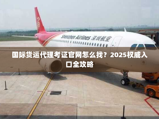 国际货运代理考证官网怎么找？2025权威入口全攻略