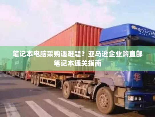 笔记本电脑采购遇难题？亚马逊企业购直邮笔记本通关指南