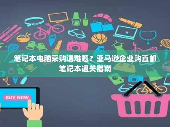 笔记本电脑采购遇难题?亚马逊企业购直邮笔记本通关指南 笔记本电脑采购遇难题?亚马逊企业购直邮笔记本通关指南
